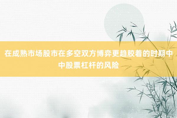 在成熟市场股市在多空双方博弈更趋胶着的时期中中股票杠杆的风险