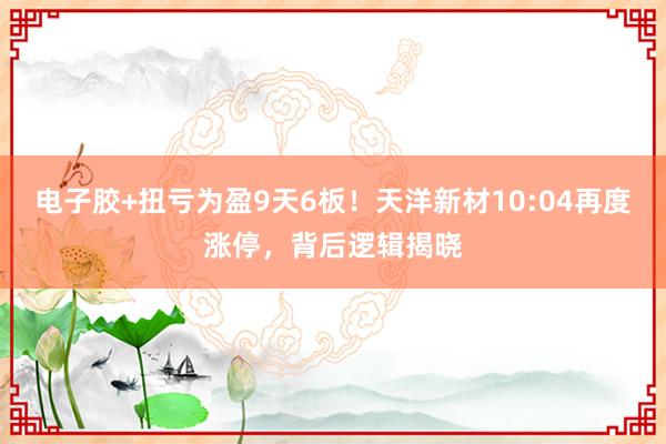 电子胶+扭亏为盈9天6板！天洋新材10:04再度涨停，背后逻辑揭晓