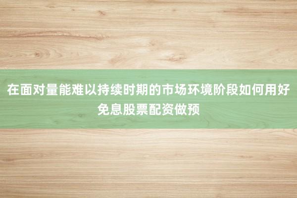 在面对量能难以持续时期的市场环境阶段如何用好免息股票配资做预