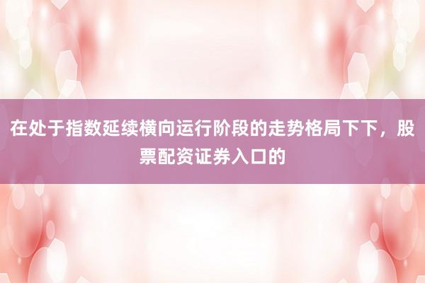 在处于指数延续横向运行阶段的走势格局下下，股票配资证券入口的