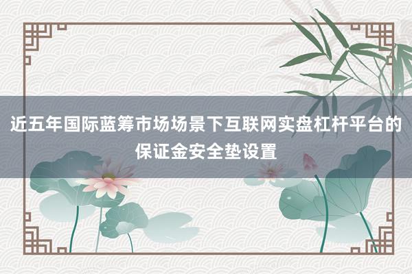 近五年国际蓝筹市场场景下互联网实盘杠杆平台的保证金安全垫设置