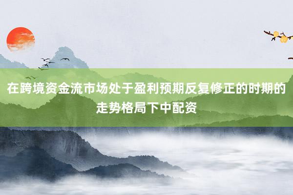 在跨境资金流市场处于盈利预期反复修正的时期的走势格局下中配资