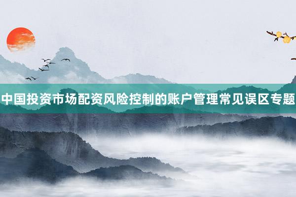 中国投资市场配资风险控制的账户管理常见误区专题