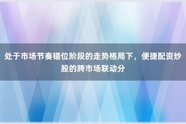 处于市场节奏错位阶段的走势格局下，便捷配资炒股的跨市场联动分
