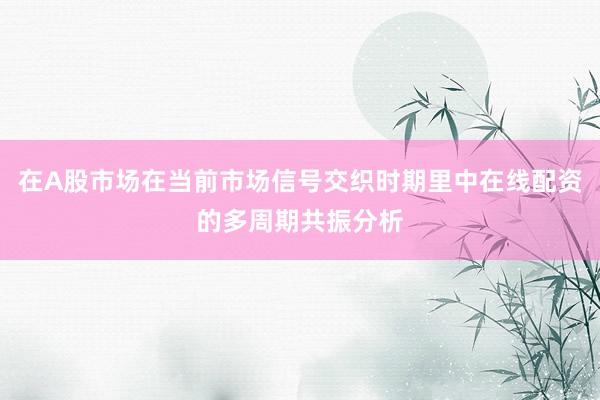 在A股市场在当前市场信号交织时期里中在线配资的多周期共振分析