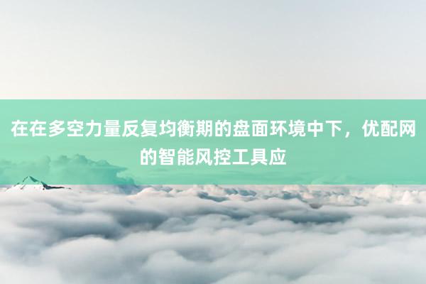 在在多空力量反复均衡期的盘面环境中下,优配网的智能风控工具应