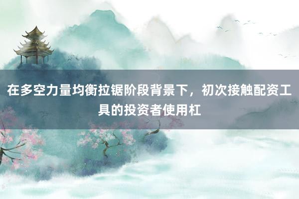 在多空力量均衡拉锯阶段背景下，初次接触配资工具的投资者使用杠