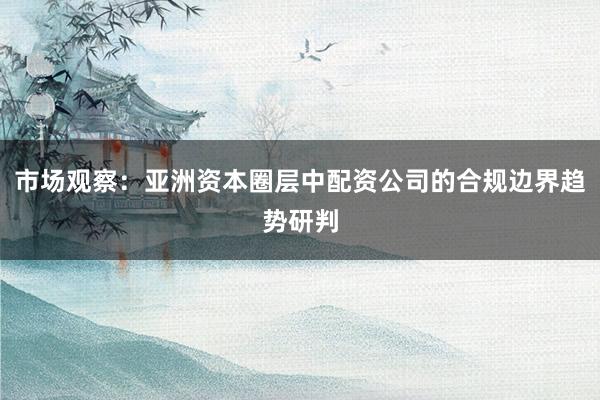 市场观察:亚洲资本圈层中配资公司的合规边界趋势研判
