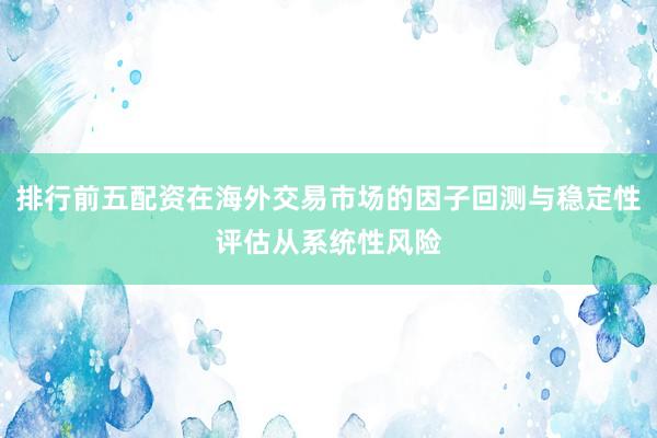 排行前五配资在海外交易市场的因子回测与稳定性评估从系统性风险