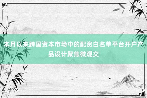 本月以来跨国资本市场中的配资白名单平台开户产品设计聚焦微观交