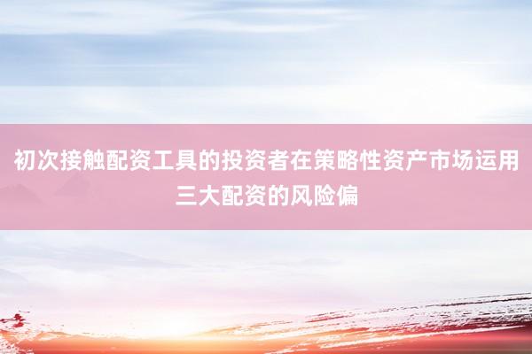 初次接触配资工具的投资者在策略性资产市场运用三大配资的风险偏