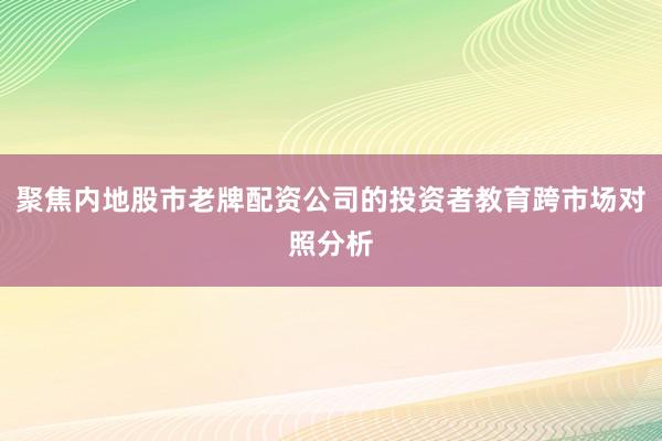 聚焦内地股市老牌配资公司的投资者教育跨市场对照分析