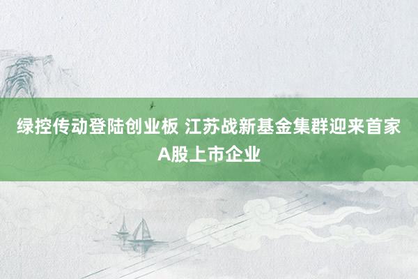 绿控传动登陆创业板 江苏战新基金集群迎来首家A股上市企业