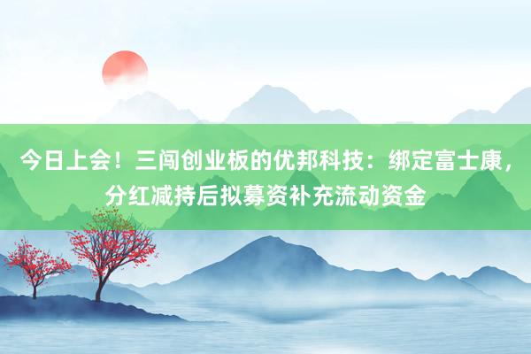 今日上会！三闯创业板的优邦科技：绑定富士康，分红减持后拟募资补充流动资金