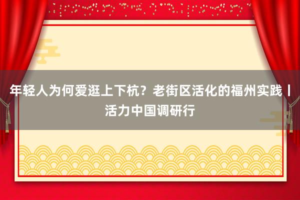 年轻人为何爱逛上下杭？老街区活化的福州实践丨活力中国调研行