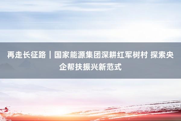 再走长征路｜国家能源集团深耕红军树村 探索央企帮扶振兴新范式