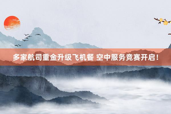 多家航司重金升级飞机餐 空中服务竞赛开启！