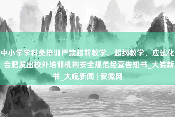 中小学学科类培训严禁超前教学、超纲教学、应试化刷题教学!合肥发出校外培训机构安全规范经营告知书_大皖新闻 | 安徽网