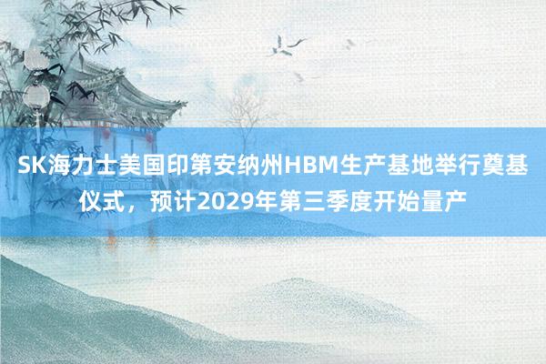 SK海力士美国印第安纳州HBM生产基地举行奠基仪式，预计2029年第三季度开始量产