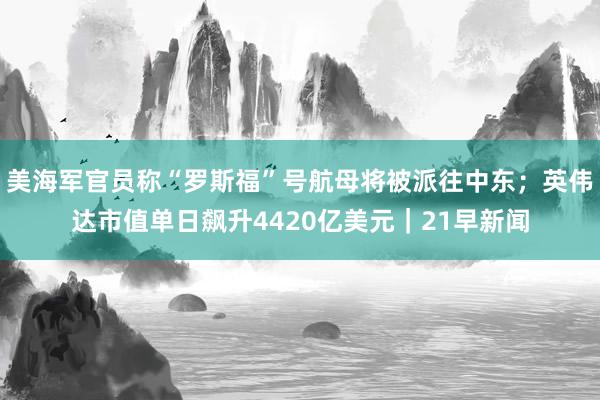 美海军官员称“罗斯福”号航母将被派往中东；英伟达市值单日飙升4420亿美元｜21早新闻