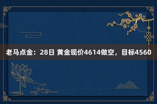老马点金：28日 黄金现价4614做空，目标4560