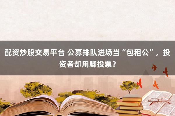 配资炒股交易平台 公募排队进场当“包租公”，投资者却用脚投票？