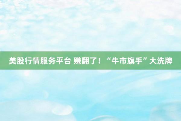 美股行情服务平台 赚翻了！“牛市旗手”大洗牌