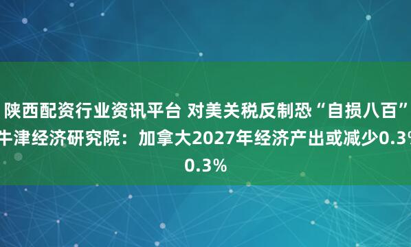 陕西配资行业资讯平台 对美关税反制恐“自损八百” 牛津经济研究院：加拿大2027年经济产出或减少0.3%