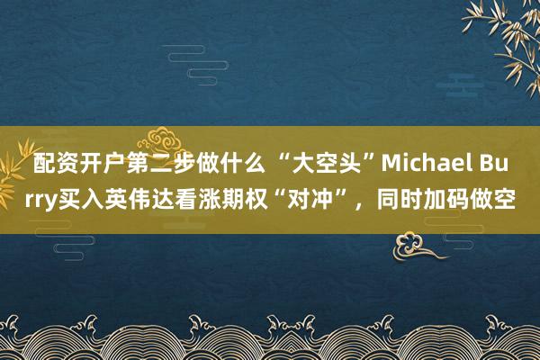 配资开户第二步做什么 “大空头”Michael Burry买入英伟达看涨期权“对冲”，同时加码做空
