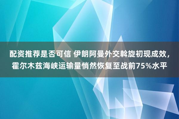 配资推荐是否可信 伊朗阿曼外交斡旋初现成效，霍尔木兹海峡运输量悄然恢复至战前75%水平