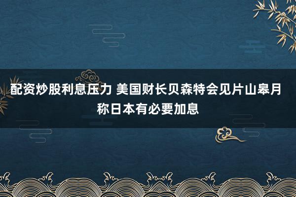 配资炒股利息压力 美国财长贝森特会见片山皋月 称日本有必要加息