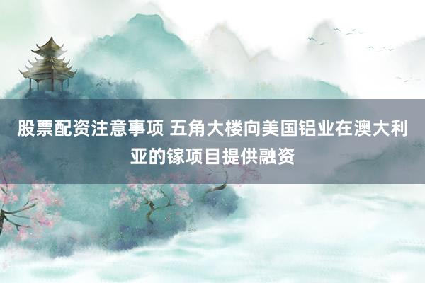 股票配资注意事项 五角大楼向美国铝业在澳大利亚的镓项目提供融资