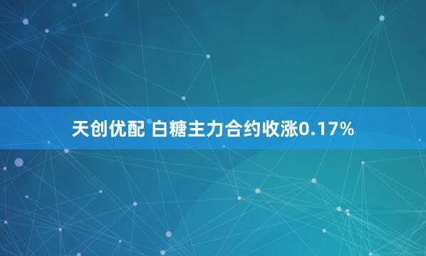 天创优配 白糖主力合约收涨0.17%