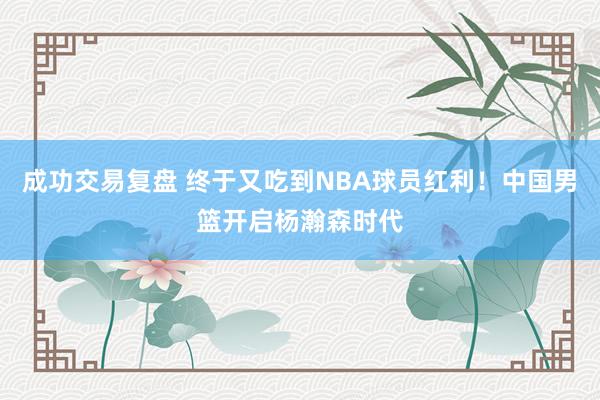 成功交易复盘 终于又吃到NBA球员红利！中国男篮开启杨瀚森时代