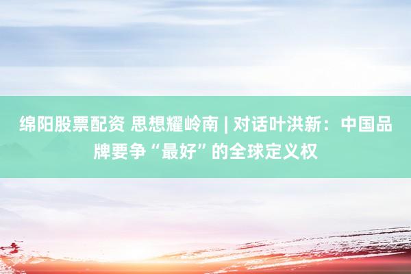绵阳股票配资 思想耀岭南 | 对话叶洪新：中国品牌要争“最好”的全球定义权