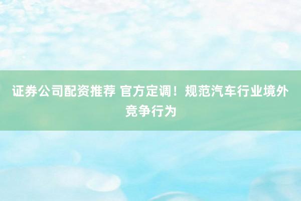 证券公司配资推荐 官方定调！规范汽车行业境外竞争行为