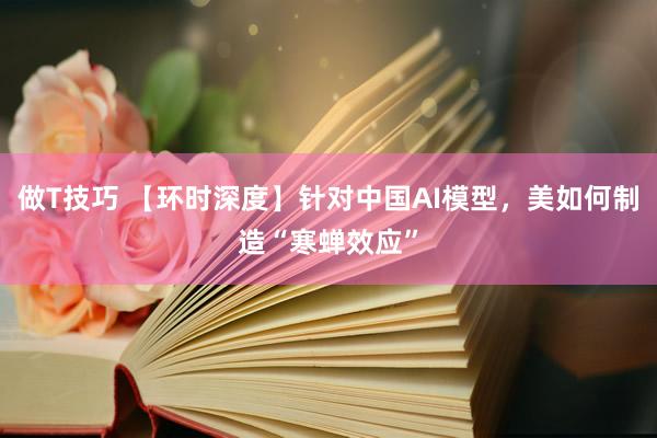 做T技巧 【环时深度】针对中国AI模型，美如何制造“寒蝉效应”