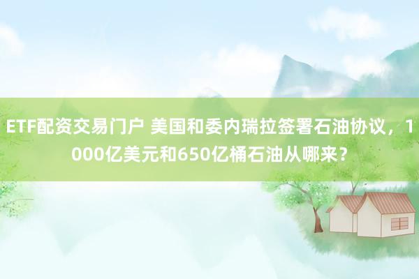 ETF配资交易门户 美国和委内瑞拉签署石油协议，1000亿美元和650亿桶石油从哪来？