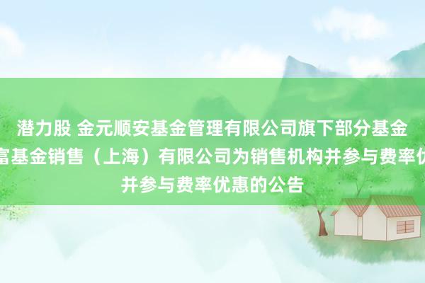 潜力股 金元顺安基金管理有限公司旗下部分基金增加汇添富基金销售（上海）有限公司为销售机构并参与费率优惠的公告