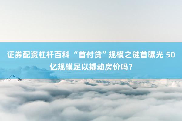 证券配资杠杆百科 “首付贷”规模之谜首曝光 50亿规模足以撬动房价吗？