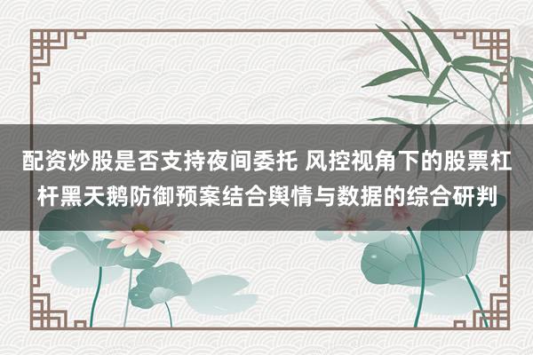 配资炒股是否支持夜间委托 风控视角下的股票杠杆黑天鹅防御预案结合舆情与数据的综合研判