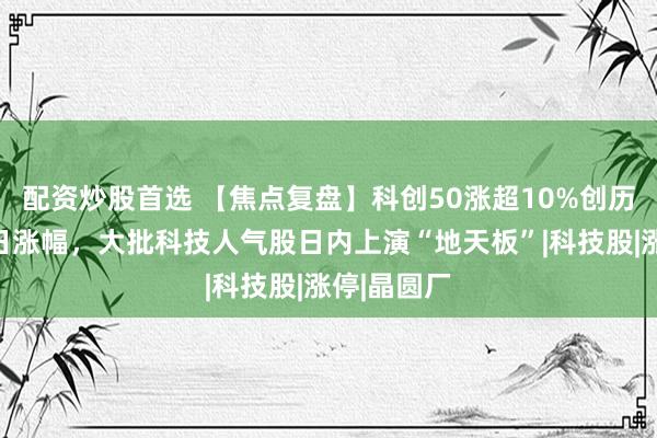 配资炒股首选 【焦点复盘】科创50涨超10%创历史第三单日涨幅，大批科技人气股日内上演“地天板”|科技股|涨停|晶圆厂