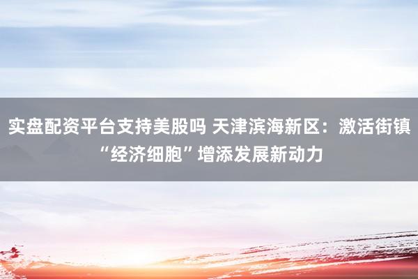 实盘配资平台支持美股吗 天津滨海新区：激活街镇“经济细胞”　增添发展新动力