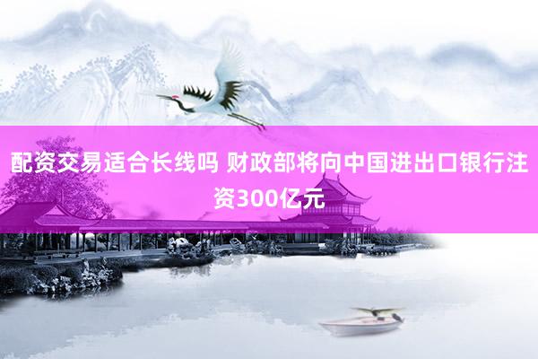 配资交易适合长线吗 财政部将向中国进出口银行注资300亿元