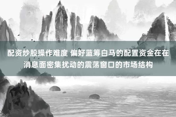 配资炒股操作难度 偏好蓝筹白马的配置资金在在消息面密集扰动的震荡窗口的市场结构