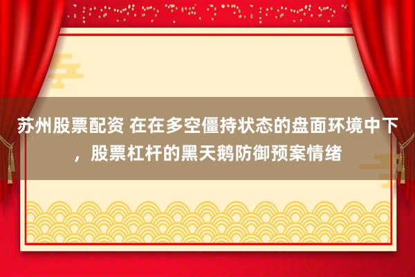 苏州股票配资 在在多空僵持状态的盘面环境中下，股票杠杆的黑天鹅防御预案情绪