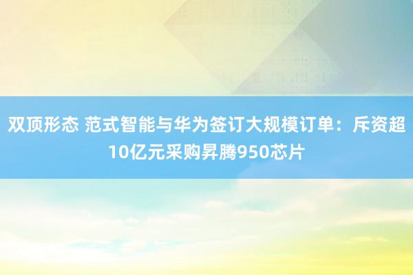 双顶形态 范式智能与华为签订大规模订单：斥资超10亿元采购昇腾950芯片