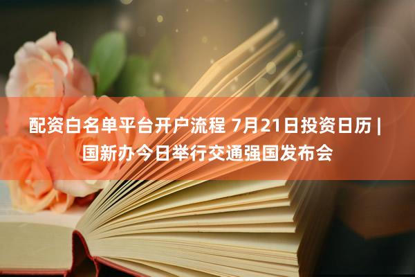 配资白名单平台开户流程 7月21日投资日历 | 国新办今日举行交通强国发布会