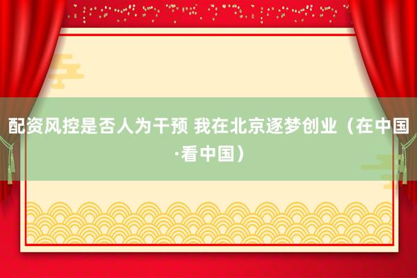 配资风控是否人为干预 我在北京逐梦创业（在中国·看中国）