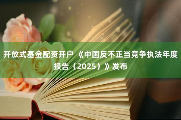 开放式基金配资开户 《中国反不正当竞争执法年度报告（2025）》发布